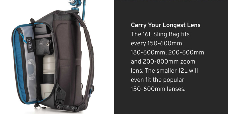 Carry Your Longest Lens  The 16L Sling Bag fits every 150-600mm, 180-600mm, 200-600mm and 200-800mm zoom lens. The smaller 12L will even fit the popular 150-600mm lenses. 